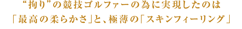 “拘り”の競技ゴルファーの為に実現したのは
「最高の柔らかさ」と、極薄の「スキンフィーリング」